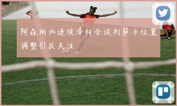 阿森纳加速埃泽转会谈判萨卡位置调整引发关注