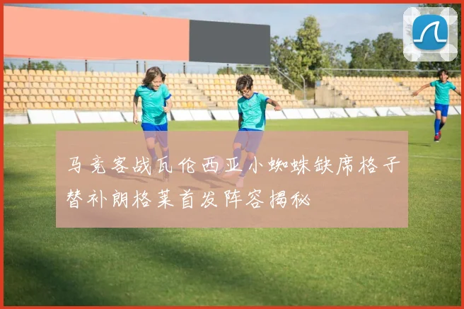 马竞客战瓦伦西亚小蜘蛛缺席格子替补朗格莱首发阵容揭秘