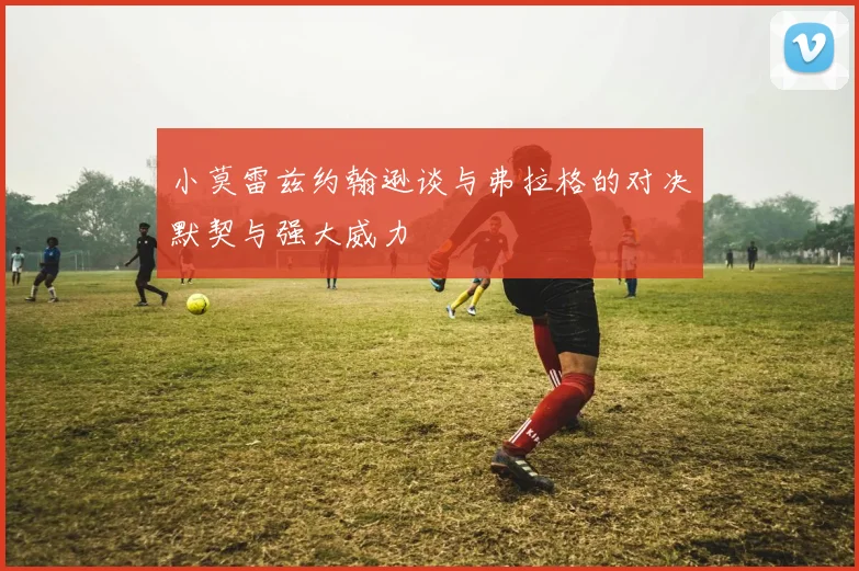 小莫雷兹约翰逊谈与弗拉格的对决默契与强大威力