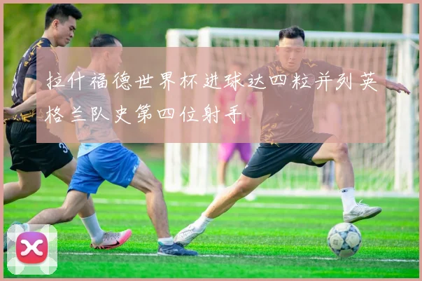 拉什福德世界杯进球达四粒并列英格兰队史第四位射手