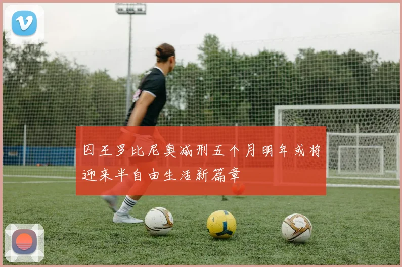 囚王罗比尼奥减刑五个月明年或将迎来半自由生活新篇章