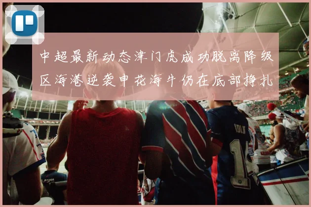 中超最新动态津门虎成功脱离降级区海港逆袭申花海牛仍在底部挣扎
