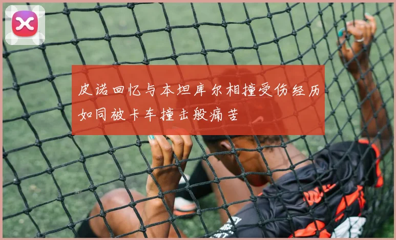 皮诺回忆与本坦库尔相撞受伤经历如同被卡车撞击般痛苦