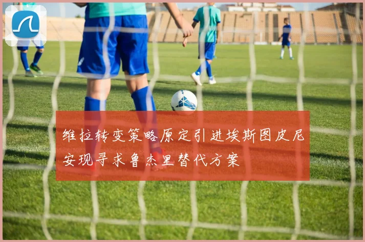 维拉转变策略原定引进埃斯图皮尼安现寻求鲁杰里替代方案