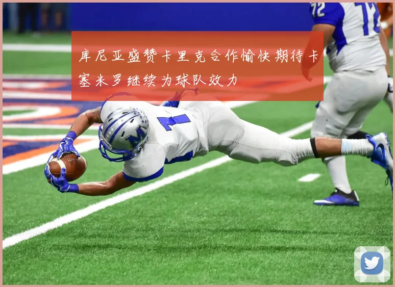 库尼亚盛赞卡里克合作愉快期待卡塞米罗继续为球队效力