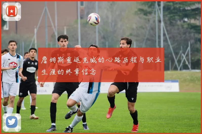 詹姆斯重返克城的心路历程与职业生涯的终章信念