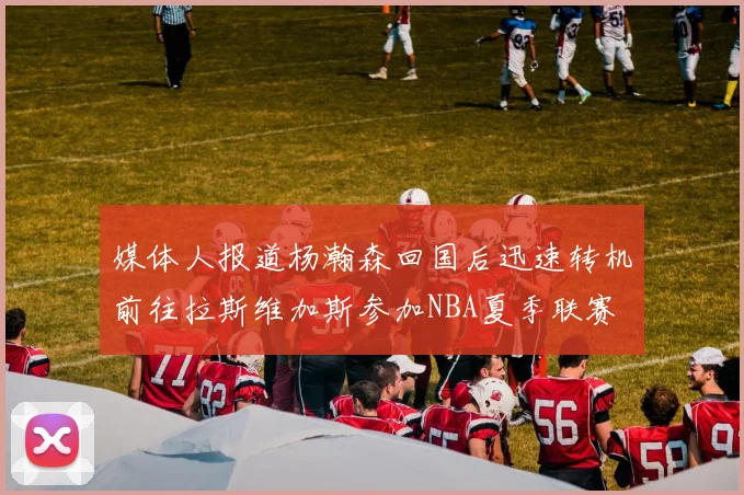 媒体人报道杨瀚森回国后迅速转机前往拉斯维加斯参加NBA夏季联赛