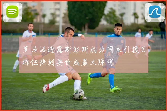 罗马诺透露斯彭斯成为国米引援目标但热刺要价成最大障碍