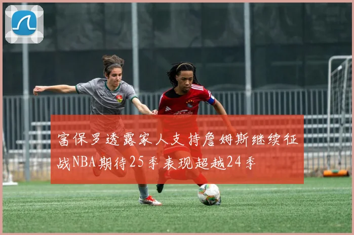 富保罗透露家人支持詹姆斯继续征战NBA期待25季表现超越24季
