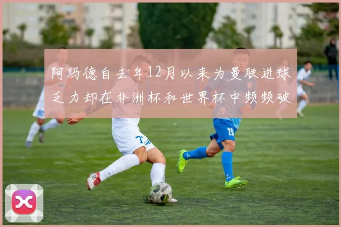 阿玛德自去年12月以来为曼联进球乏力却在非洲杯和世界杯中频频破门