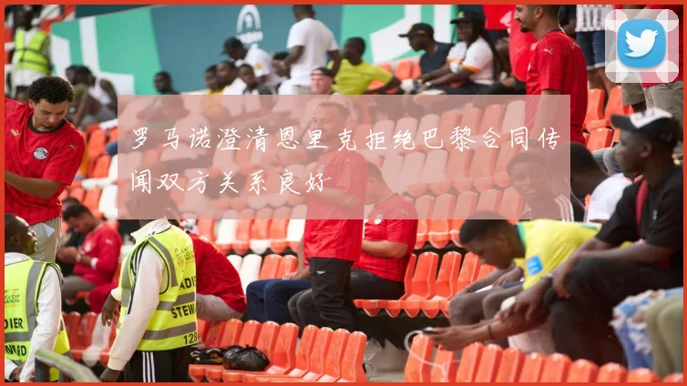 罗马诺澄清恩里克拒绝巴黎合同传闻双方关系良好