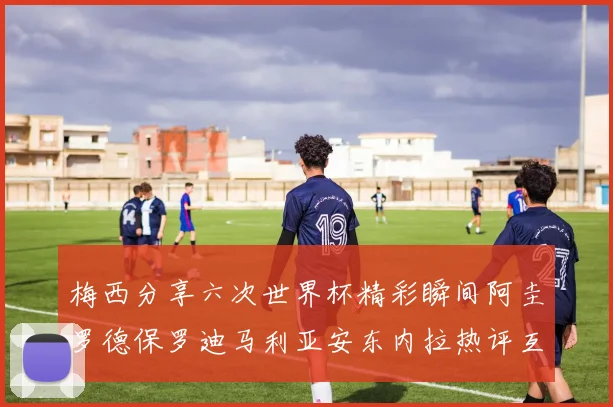 梅西分享六次世界杯精彩瞬间阿圭罗德保罗迪马利亚安东内拉热评互动