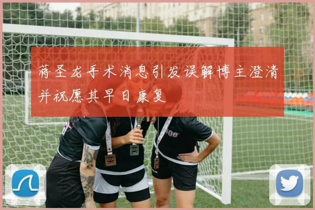 蒋圣龙手术消息引发误解博主澄清并祝愿其早日康复
