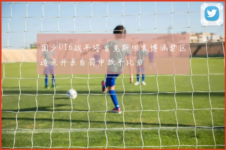 国少U16战平塔吉克斯坦袁博涵禁区造点并亲自罚中扳平比分