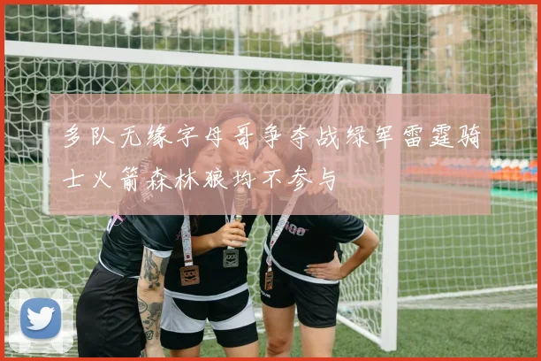 多队无缘字母哥争夺战绿军雷霆骑士火箭森林狼均不参与
