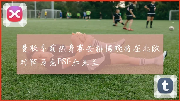 曼联季前热身赛安排揭晓将在北欧对阵马竞PSG和米兰