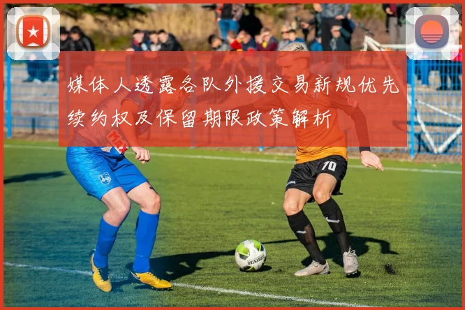 媒体人透露各队外援交易新规优先续约权及保留期限政策解析