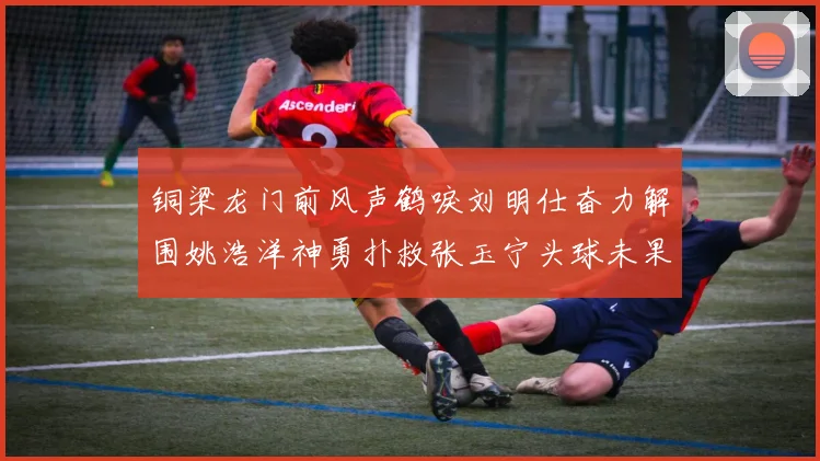 铜梁龙门前风声鹤唳刘明仕奋力解围姚浩洋神勇扑救张玉宁头球未果