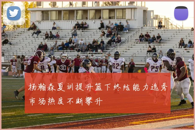 杨瀚森夏训提升篮下终结能力选秀市场热度不断攀升