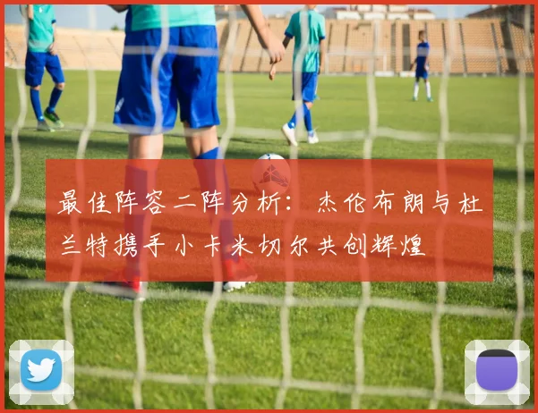 最佳阵容二阵分析：杰伦布朗与杜兰特携手小卡米切尔共创辉煌