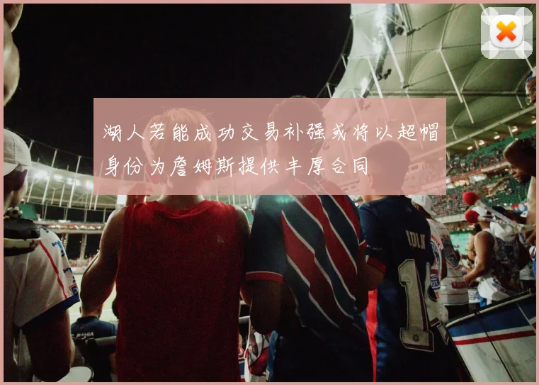湖人若能成功交易补强或将以超帽身份为詹姆斯提供丰厚合同